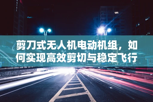 剪刀式无人机电动机组，如何实现高效剪切与稳定飞行？