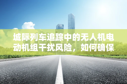 城际列车追踪中的无人机电动机组干扰风险，如何确保安全无虞？