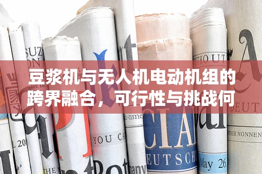 豆浆机与无人机电动机组的跨界融合，可行性与挑战何在？