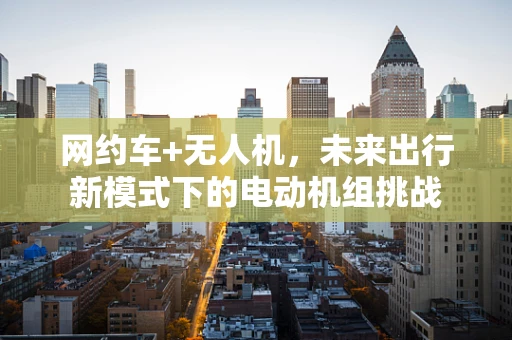 网约车+无人机，未来出行新模式下的电动机组挑战