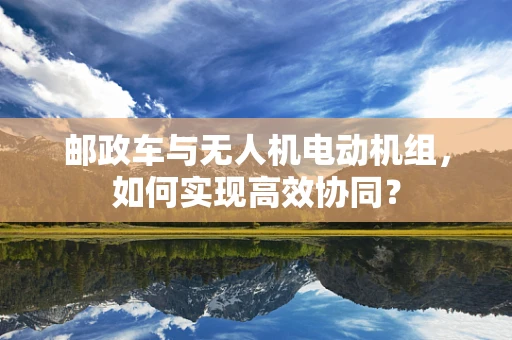 邮政车与无人机电动机组，如何实现高效协同？