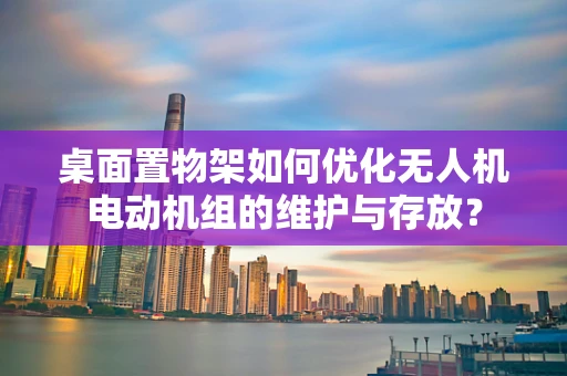 桌面置物架如何优化无人机电动机组的维护与存放？