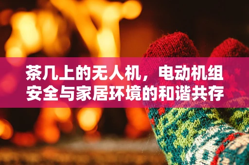 茶几上的无人机，电动机组安全与家居环境的和谐共存
