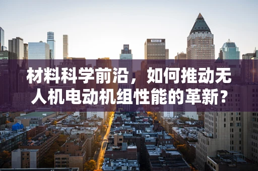 材料科学前沿，如何推动无人机电动机组性能的革新？