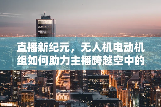 直播新纪元，无人机电动机组如何助力主播跨越空中的界限？