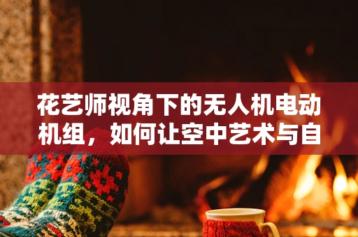 花艺师视角下的无人机电动机组，如何让空中艺术与自然美学完美融合？