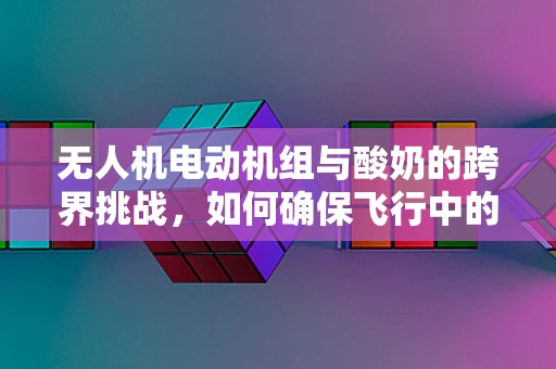 无人机电动机组与酸奶的跨界挑战，如何确保飞行中的稳定与安全？