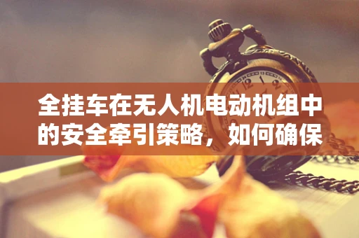 全挂车在无人机电动机组中的安全牵引策略，如何确保高效与安全？