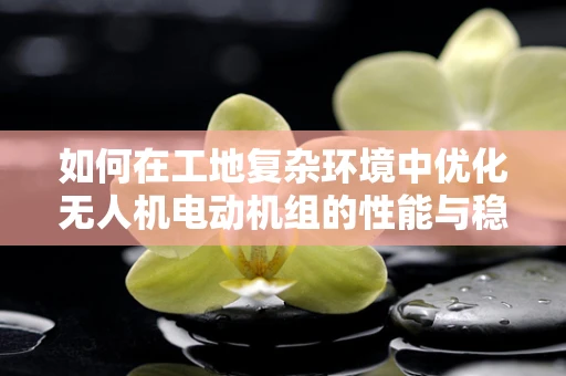 如何在工地复杂环境中优化无人机电动机组的性能与稳定性？
