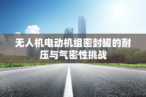 无人机电动机组密封罐的耐压与气密性挑战