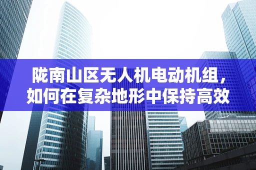 陇南山区无人机电动机组，如何在复杂地形中保持高效与稳定？