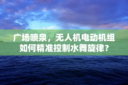 广场喷泉，无人机电动机组如何精准控制水舞旋律？