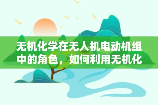 无机化学在无人机电动机组中的角色，如何利用无机化合物提升性能？