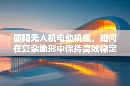 邵阳无人机电动机组，如何在复杂地形中保持高效稳定飞行？