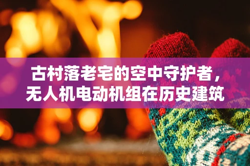 古村落老宅的空中守护者，无人机电动机组在历史建筑保护中的应用挑战