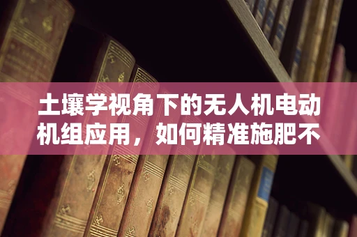 土壤学视角下的无人机电动机组应用，如何精准施肥不伤土？