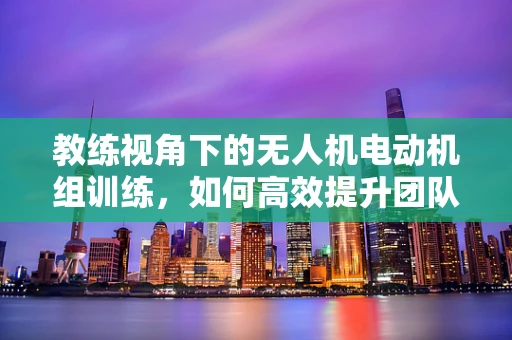 教练视角下的无人机电动机组训练，如何高效提升团队协同能力？