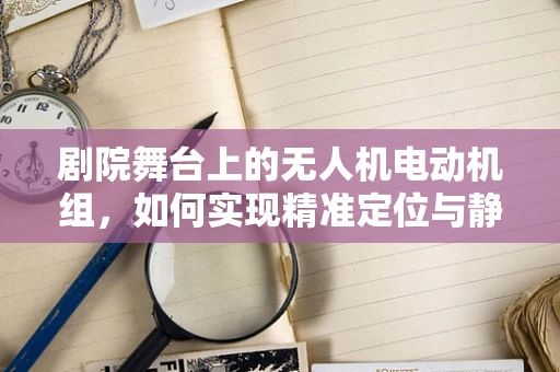 剧院舞台上的无人机电动机组，如何实现精准定位与静音飞行？