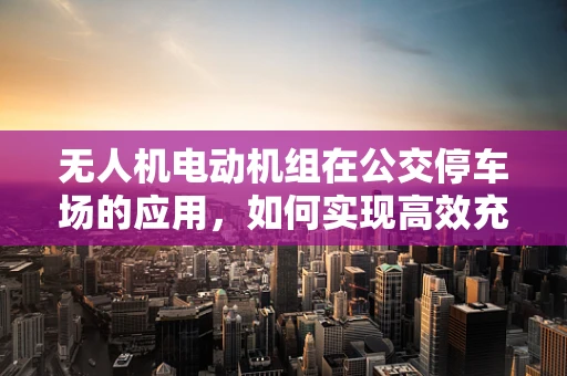 无人机电动机组在公交停车场的应用，如何实现高效充电与智能调度？