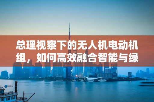 总理视察下的无人机电动机组，如何高效融合智能与绿色发展？