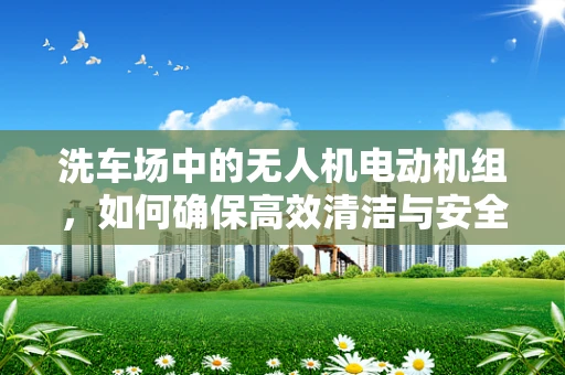 洗车场中的无人机电动机组，如何确保高效清洁与安全作业？