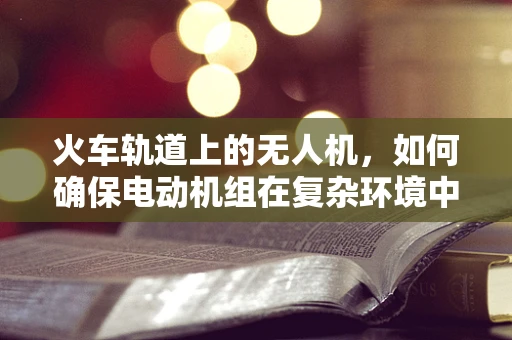 火车轨道上的无人机，如何确保电动机组在复杂环境中的安全运行？