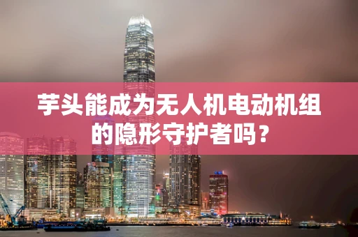 芋头能成为无人机电动机组的隐形守护者吗？