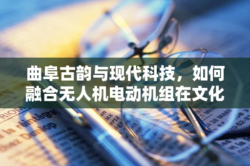 曲阜古韵与现代科技，如何融合无人机电动机组在文化遗址保护中的应用？