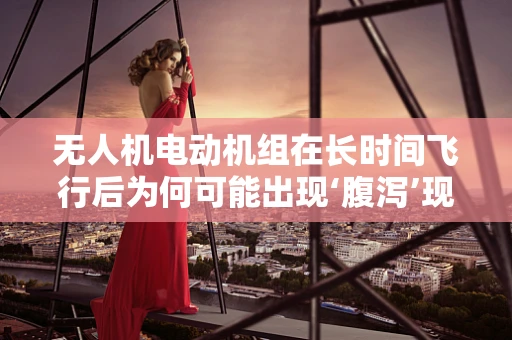 无人机电动机组在长时间飞行后为何可能出现‘腹泻’现象？