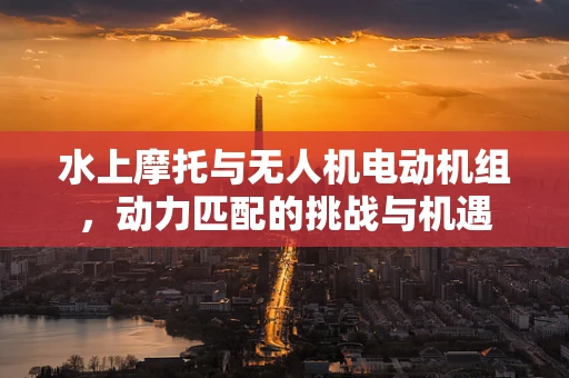 水上摩托与无人机电动机组，动力匹配的挑战与机遇