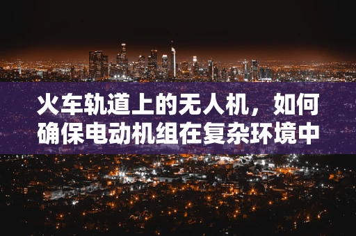 火车轨道上的无人机，如何确保电动机组在复杂环境中的安全运行？