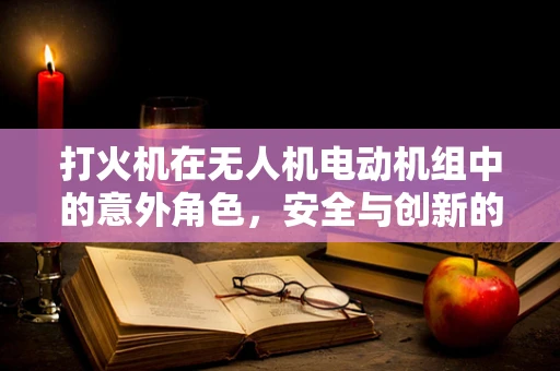 打火机在无人机电动机组中的意外角色，安全与创新的微妙平衡