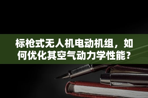 标枪式无人机电动机组，如何优化其空气动力学性能？