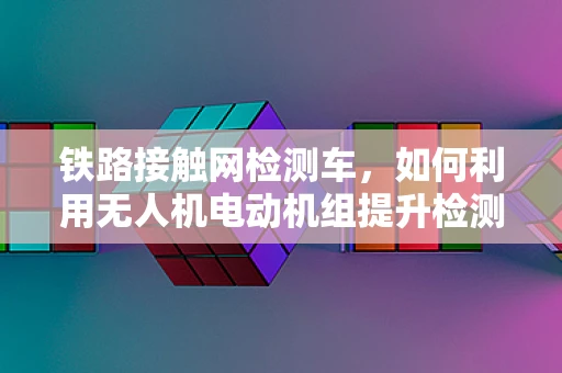 铁路接触网检测车，如何利用无人机电动机组提升检测效率？
