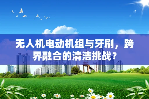 无人机电动机组与牙刷，跨界融合的清洁挑战？