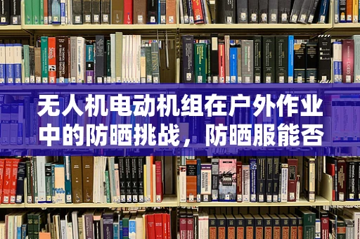 无人机电动机组在户外作业中的防晒挑战，防晒服能否提供有效保护？