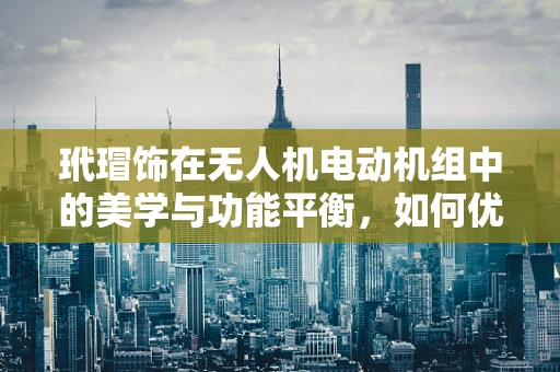 玳瑁饰在无人机电动机组中的美学与功能平衡，如何优雅地融入？