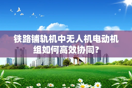 铁路铺轨机中无人机电动机组如何高效协同？