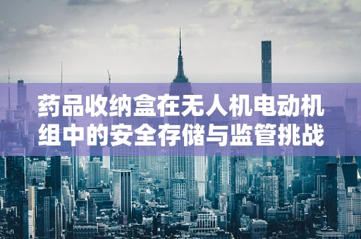 药品收纳盒在无人机电动机组中的安全存储与监管挑战