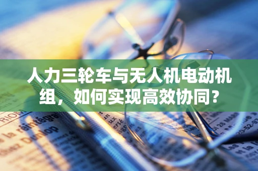 人力三轮车与无人机电动机组，如何实现高效协同？
