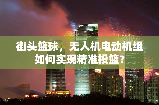 街头篮球，无人机电动机组如何实现精准投篮？