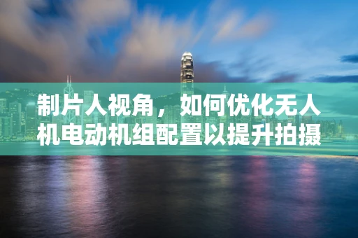 制片人视角，如何优化无人机电动机组配置以提升拍摄效率？