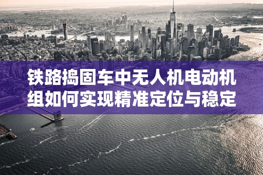 铁路捣固车中无人机电动机组如何实现精准定位与稳定作业？
