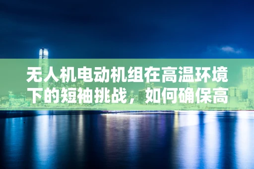 无人机电动机组在高温环境下的短袖挑战，如何确保高效散热？
