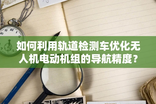 如何利用轨道检测车优化无人机电动机组的导航精度？