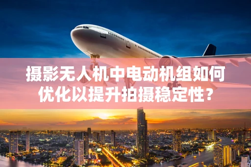 摄影无人机中电动机组如何优化以提升拍摄稳定性？