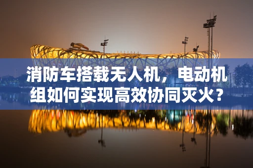 消防车搭载无人机，电动机组如何实现高效协同灭火？