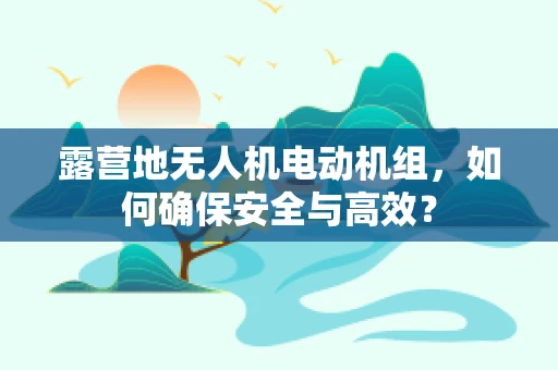 露营地无人机电动机组，如何确保安全与高效？