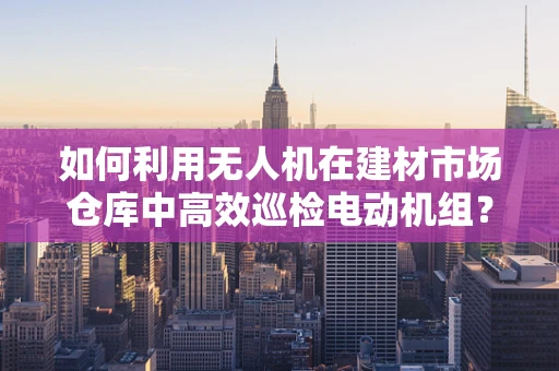 如何利用无人机在建材市场仓库中高效巡检电动机组？