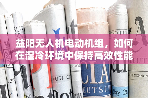 益阳无人机电动机组，如何在湿冷环境中保持高效性能的挑战与对策？